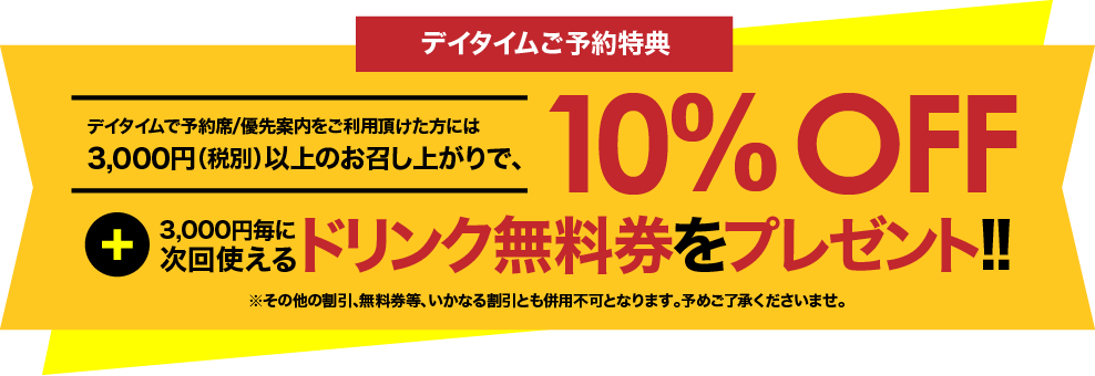 デイタイムで予約席/優先案内をご利用頂けた方には、3,000円(税別)以上のお召し上がりで、10%OFF + 3000円毎に次回使えるドリンク無料券をプレゼント!!
