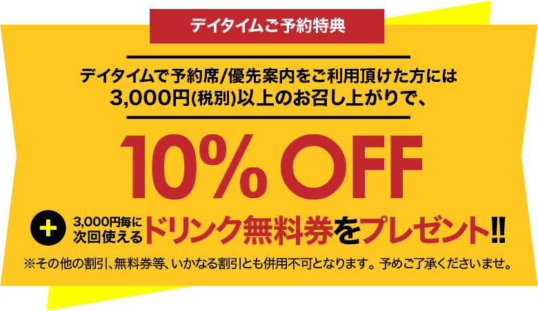デイタイムで予約席/優先案内をご利用頂けた方には、3,000円(税別)以上のお召し上がりで、10%OFF + 3000円毎に次回使えるドリンク無料券をプレゼント!!