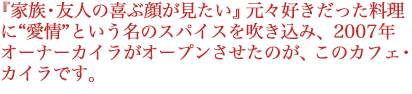 『家族・友人の喜ぶ顔が見たい』元々好きだった料理に愛情という名のスパイスを吹き込み、2007年オーナーカイラがオープンさせたのが、このカフェカイラです。